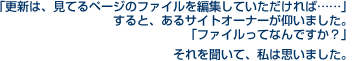 更新は、見てるページのファイルを編集していただければ……」すると、あるサイトオーナーが仰いました。「ファイルってなんですか？」それを聞いて、私は思いました。