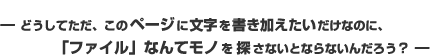 −どうしてただ、このページに文字を書き加えたいだけなのに、「ファイル」なんてモノを探さないとならないんだろう？ −